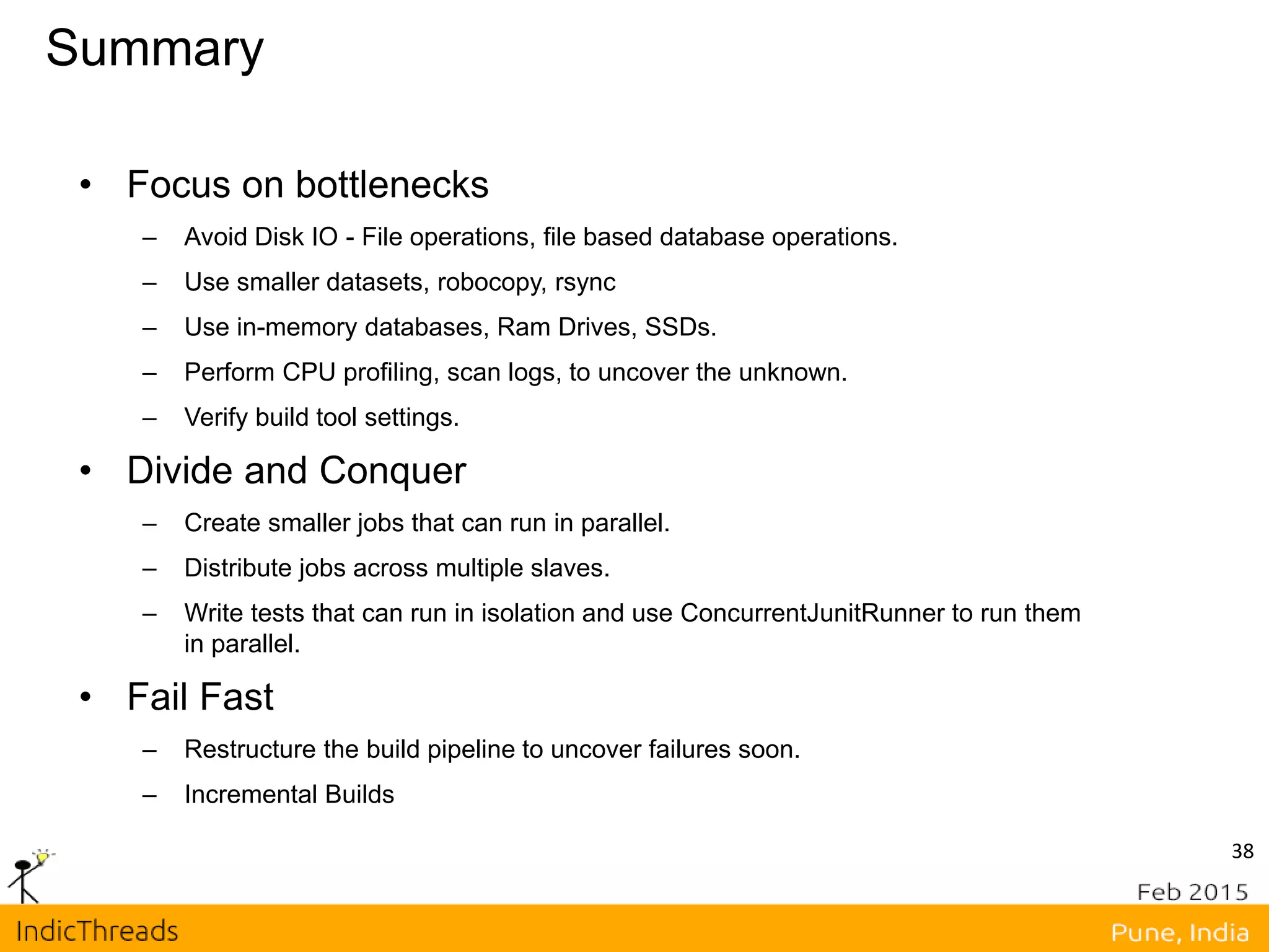 Summary
• Focus on bottlenecks
– Avoid Disk IO - File operations, file based database operations.
– Use smaller datasets, robocopy, rsync
– Use in-memory databases, Ram Drives, SSDs.
– Perform CPU profiling, scan logs, to uncover the unknown.
– Verify build tool settings.
• Divide and Conquer
– Create smaller jobs that can run in parallel.
– Distribute jobs across multiple slaves.
– Write tests that can run in isolation and use ConcurrentJunitRunner to run them
in parallel.
• Fail Fast
– Restructure the build pipeline to uncover failures soon.
– Incremental Builds
38
 