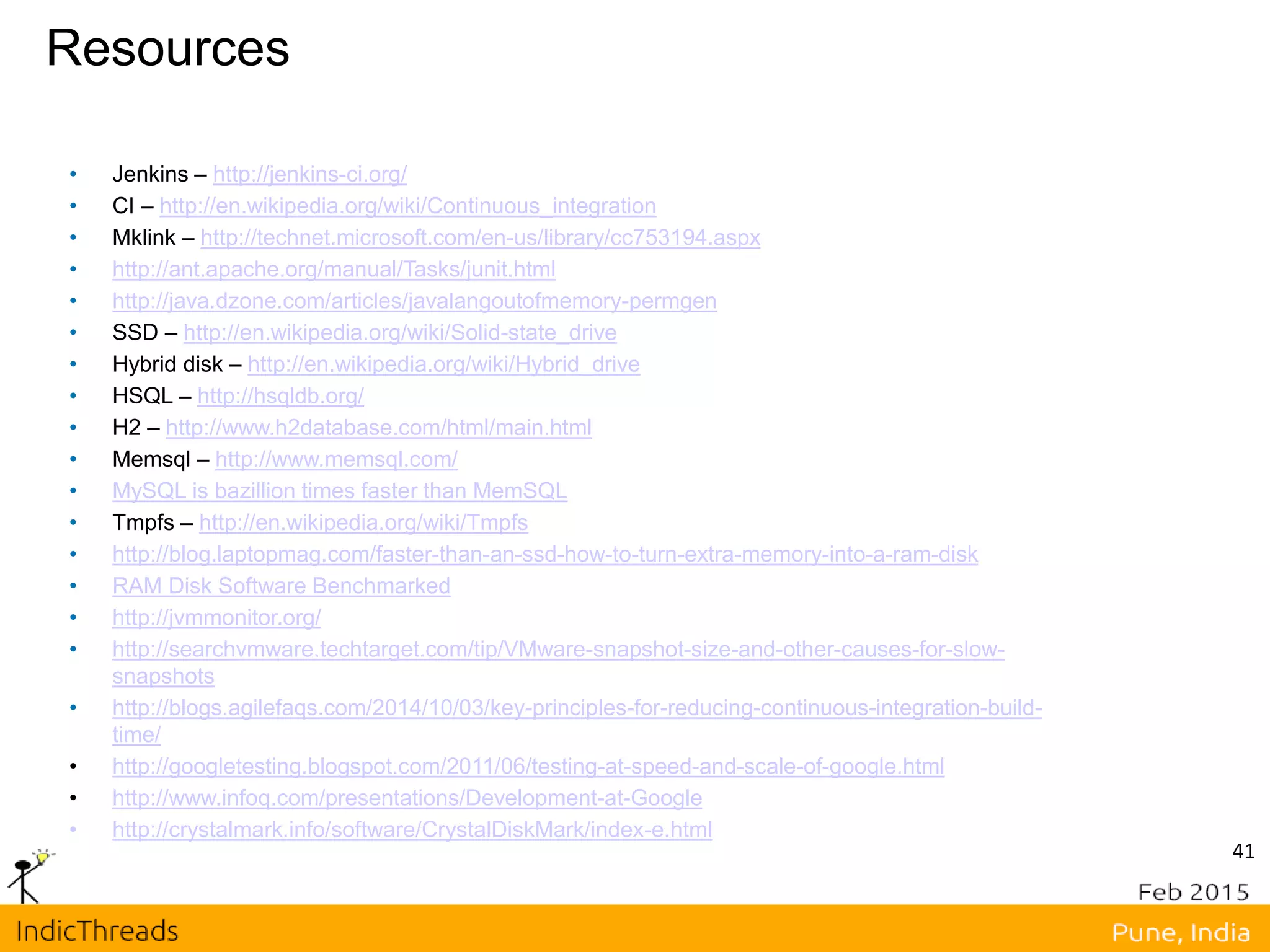 Resources
• Jenkins – http://jenkins-ci.org/
• CI – http://en.wikipedia.org/wiki/Continuous_integration
• Mklink – http://technet.microsoft.com/en-us/library/cc753194.aspx
• http://ant.apache.org/manual/Tasks/junit.html
• http://java.dzone.com/articles/javalangoutofmemory-permgen
• SSD – http://en.wikipedia.org/wiki/Solid-state_drive
• Hybrid disk – http://en.wikipedia.org/wiki/Hybrid_drive
• HSQL – http://hsqldb.org/
• H2 – http://www.h2database.com/html/main.html
• Memsql – http://www.memsql.com/
• MySQL is bazillion times faster than MemSQL
• Tmpfs – http://en.wikipedia.org/wiki/Tmpfs
• http://blog.laptopmag.com/faster-than-an-ssd-how-to-turn-extra-memory-into-a-ram-disk
• RAM Disk Software Benchmarked
• http://jvmmonitor.org/
• http://searchvmware.techtarget.com/tip/VMware-snapshot-size-and-other-causes-for-slow-
snapshots
• http://blogs.agilefaqs.com/2014/10/03/key-principles-for-reducing-continuous-integration-build-
time/
• http://googletesting.blogspot.com/2011/06/testing-at-speed-and-scale-of-google.html
• http://www.infoq.com/presentations/Development-at-Google
• http://crystalmark.info/software/CrystalDiskMark/index-e.html
41
 