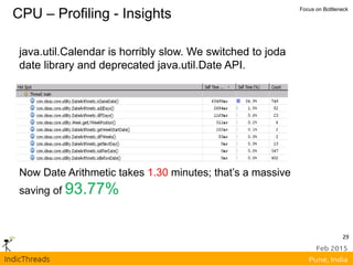 CPU – Profiling - Insights Focus on Bottleneck
java.util.Calendar is horribly slow. We switched to joda
date library and deprecated java.util.Date API.
Now Date Arithmetic takes 1.30 minutes; that’s a massive
saving of 93.77%
29
 