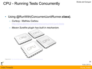 CPU - Running Tests Concurrently
Divide and Conquer
Image source - http://sharpreflections.com/wp-content/uploads/2012/06/multi_core_cpu.png
• Using @RunWith(ConcurrentJunitRunner.class).
– Curtesy - Mathieu Carbou
http://java.dzone.com/articles/concurrent-junit-tests
– Maven Surefire plugin has built in mechanism.
34
 