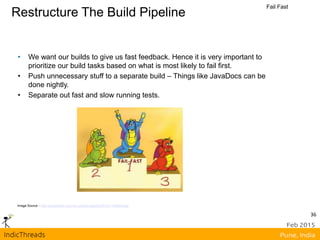 Restructure The Build Pipeline
Fail Fast
Image Source - http://javapapers.com/wp-content/uploads/2012/11/failfast.jpg
• We want our builds to give us fast feedback. Hence it is very important to
prioritize our build tasks based on what is most likely to fail first.
• Push unnecessary stuff to a separate build – Things like JavaDocs can be
done nightly.
• Separate out fast and slow running tests.
36
 