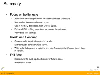 Summary
• Focus on bottlenecks
– Avoid Disk IO - File operations, file based database operations.
– Use smaller datasets, robocopy, rsync
– Use in-memory databases, Ram Drives, SSDs.
– Perform CPU profiling, scan logs, to uncover the unknown.
– Verify build tool settings.
• Divide and Conquer
– Create smaller jobs that can run in parallel.
– Distribute jobs across multiple slaves.
– Write tests that can run in isolation and use ConcurrentJunitRunner to run them
in parallel.
• Fail Fast
– Restructure the build pipeline to uncover failures soon.
– Incremental Builds
38
 