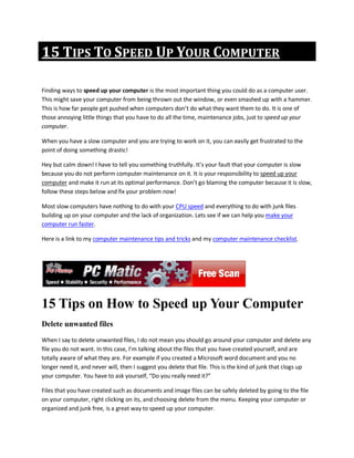 15 TIPS TO SPEED UP YOUR COMPUTER

Finding ways to speed up your computer is the most important thing you could do as a computer user.
This might save your computer from being thrown out the window, or even smashed up with a hammer.
This is how far people get pushed when computers don’t do what they want them to do. It is one of
those annoying little things that you have to do all the time, maintenance jobs, just to speed up your
computer.

When you have a slow computer and you are trying to work on it, you can easily get frustrated to the
point of doing something drastic!

Hey but calm down! I have to tell you something truthfully. It’s your fault that your computer is slow
because you do not perform computer maintenance on it. It is your responsibility to speed up your
computer and make it run at its optimal performance. Don’t go blaming the computer because it is slow,
follow these steps below and fix your problem now!

Most slow computers have nothing to do with your CPU speed and everything to do with junk files
building up on your computer and the lack of organization. Lets see if we can help you make your
computer run faster.

Here is a link to my computer maintenance tips and tricks and my computer maintenance checklist.




15 Tips on How to Speed up Your Computer
Delete unwanted files
When I say to delete unwanted files, I do not mean you should go around your computer and delete any
file you do not want. In this case, I’m talking about the files that you have created yourself, and are
totally aware of what they are. For example if you created a Microsoft word document and you no
longer need it, and never will, then I suggest you delete that file. This is the kind of junk that clogs up
your computer. You have to ask yourself, “Do you really need it?”

Files that you have created such as documents and image files can be safely deleted by going to the file
on your computer, right clicking on its, and choosing delete from the menu. Keeping your computer or
organized and junk free, is a great way to speed up your computer.
 