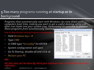 Programs that automatically start with Windows can slow down your 
computers boot time, making you wait to get a useful desktop while icon 
after icon loads into your system tray. Fortunately it's possible to prevent 
these programs from automatically starting. 
How to Stop startup running Program in Background 
• Hold Windows key + R 
• Type CMD 
• In CMD type "msconfig" hit ENTER 
• System configuration will open 
• Go To Startup, disable all and click ok 
• Restart your PC 
NB: 
All this also can be done By third part Software like CCLEANER and other 
software. 
 