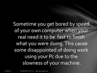 Sometime you get bored by speed 
of your own computer when your 
real need it to be fast to finish 
what you were doing. This cause 
some disappointed of doing work 
using your Pc due to the 
slowness of your machine. 
 