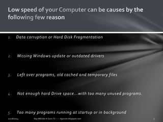 1. Data corruption or Hard Disk Fragmentation 
2. Missing Windows update or outdated drivers 
3. Left over programs, old cached and temporary files 
4. Not enough hard Drive space...with too many unused programs. 
5. Too many programs running at startup or in background 
 