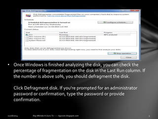 • Once Windows is finished analyzing the disk, you can check the 
percentage of fragmentation on the disk in the Last Run column. If 
the number is above 10%, you should defragment the disk. 
Click Defragment disk. If you're prompted for an administrator 
password or confirmation, type the password or provide 
confirmation. 
 