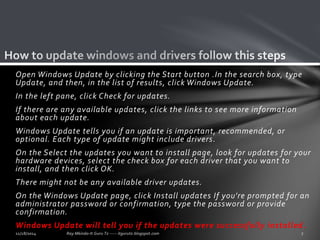 Open Windows Update by clicking the Start button .In the search box, type 
Update, and then, in the list of results, click Windows Update. 
In the left pane, click Check for updates. 
If there are any available updates, click the links to see more information 
about each update. 
Windows Update tells you if an update is important, recommended, or 
optional. Each type of update might include drivers. 
On the Select the updates you want to install page, look for updates for your 
hardware devices, select the check box for each driver that you want to 
install, and then click OK. 
There might not be any available driver updates. 
On the Windows Update page, click Install updates If you're prompted for an 
administrator password or confirmation, type the password or provide 
confirmation. 
Windows Update will tell you if the updates were successfully installed. 
 