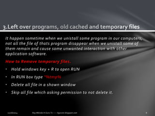 It happen sometime when we unistall some program in our computers, 
not all the file of thats program disappear when we unistall some of 
them remain and cause some unwanted interaction with other 
application software. 
How to Remove temporary files. 
• Hold windows key + R to open RUN 
• In RUN box type "%tmp% 
• Delete all file in a shown window 
• Skip all file which asking permission to not delete it. 
 