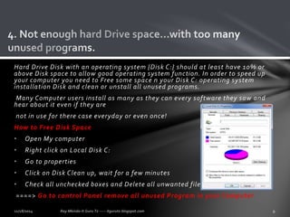 Hard Drive Disk with an operating system {Disk C:} should at least have 10% or 
above Disk space to allow good operating system function. In order to speed up 
your computer you need to Free some space n your Disk C: operating system 
installation Disk and clean or unstall all unused programs. 
Many Computer users install as many as they can every software they saw and 
hear about it even if they are 
not in use for there case everyday or even once! 
How to Free Disk Space 
• Open My computer 
• Right click on Local Disk C: 
• Go to properties 
• Click on Disk Clean up, wait for a few minutes 
• Check all unchecked boxes and Delete all unwanted files. 
====> Go to control Panel remove all unused Program in your Computer 
 