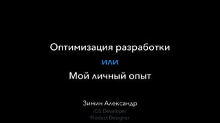 Зимин Александр
iOS Developer
Product Designer
Оптимизация разработки
или
Мой личный опыт
 