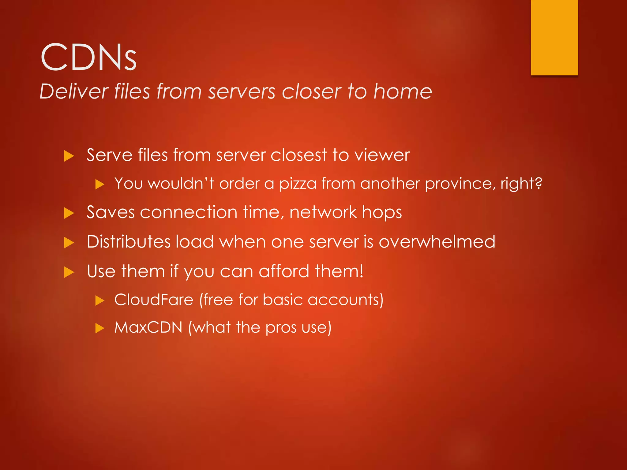 CDNs
Deliver files from servers closer to home
 Serve files from server closest to viewer
 You wouldn’t order a pizza from another province, right?
 Saves connection time, network hops
 Distributes load when one server is overwhelmed
 Use them if you can afford them!
 CloudFare (free for basic accounts)
 MaxCDN (what the pros use)
 