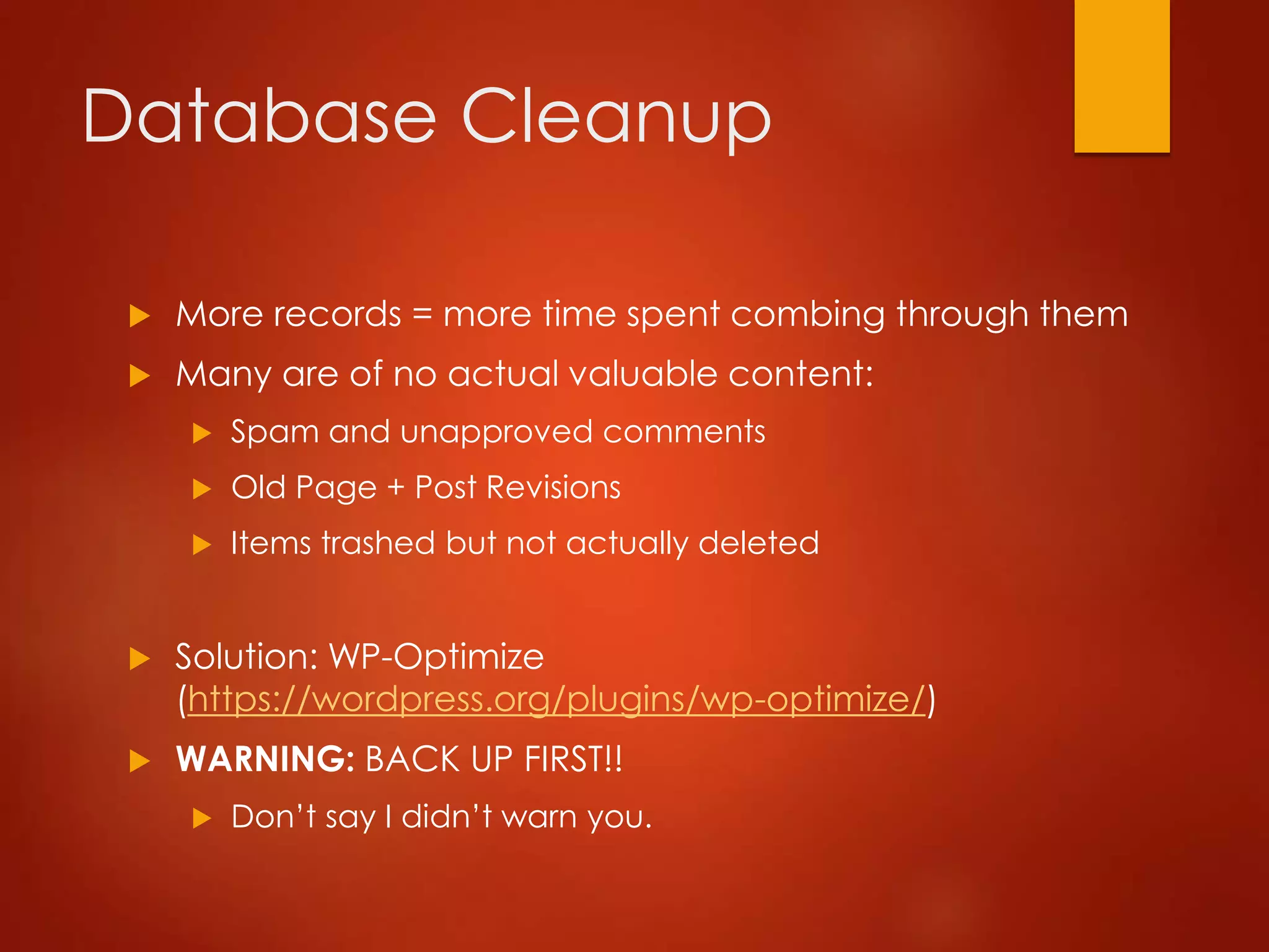 Database Cleanup
 More records = more time spent combing through them
 Many are of no actual valuable content:
 Spam and unapproved comments
 Old Page + Post Revisions
 Items trashed but not actually deleted
 Solution: WP-Optimize
(https://wordpress.org/plugins/wp-optimize/)
 WARNING: BACK UP FIRST!!
 Don’t say I didn’t warn you.
 