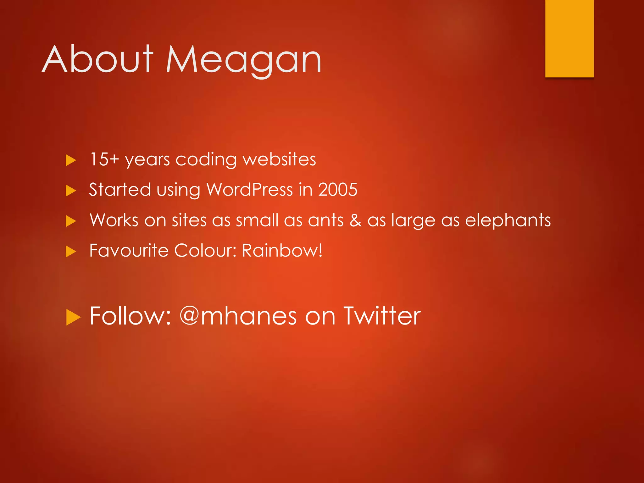 About Meagan
 15+ years coding websites
 Started using WordPress in 2005
 Works on sites as small as ants & as large as elephants
 Favourite Colour: Rainbow!
 Follow: @mhanes on Twitter
 