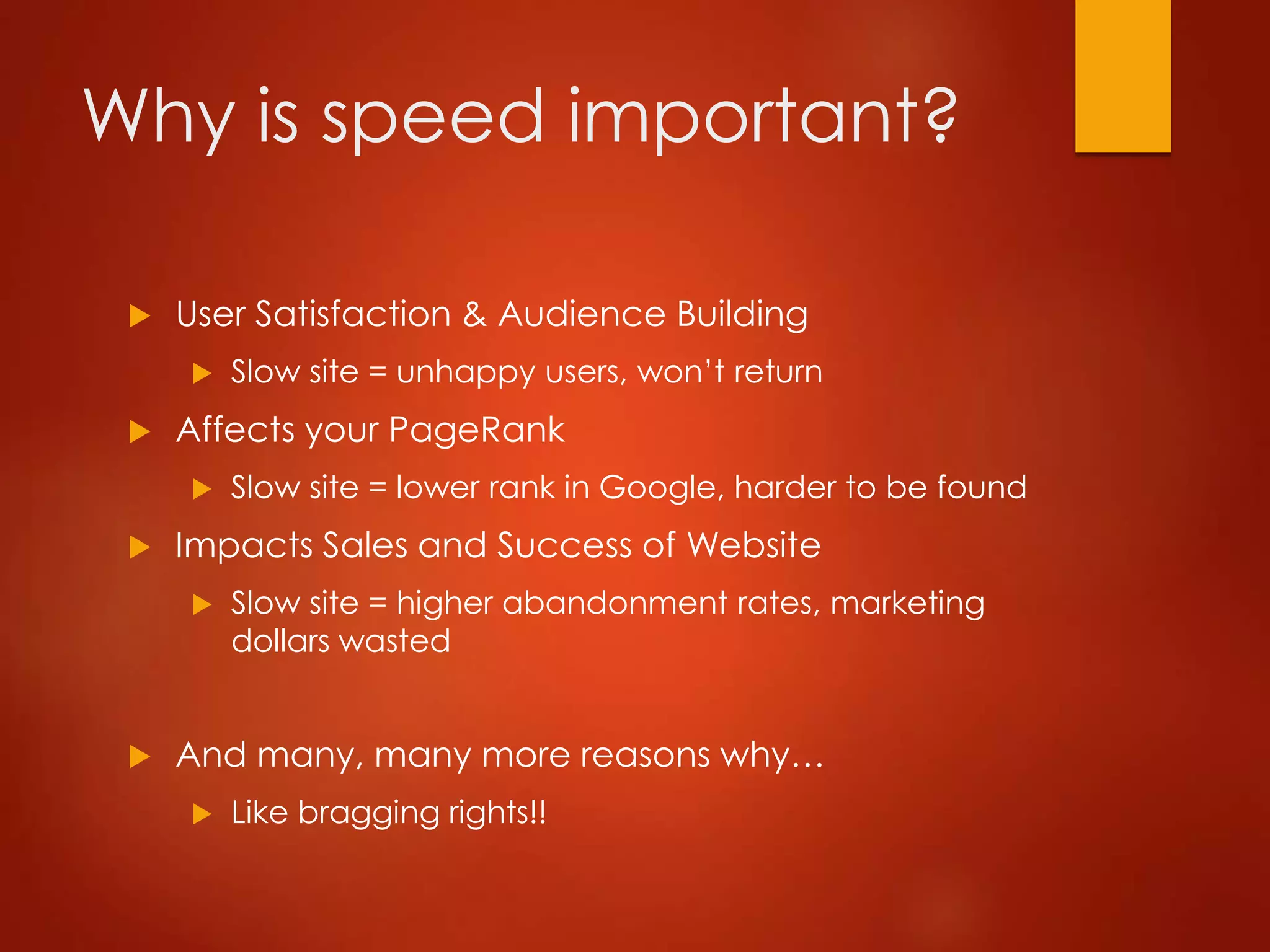 Why is speed important?
 User Satisfaction & Audience Building
 Slow site = unhappy users, won’t return
 Affects your PageRank
 Slow site = lower rank in Google, harder to be found
 Impacts Sales and Success of Website
 Slow site = higher abandonment rates, marketing
dollars wasted
 And many, many more reasons why…
 Like bragging rights!!
 