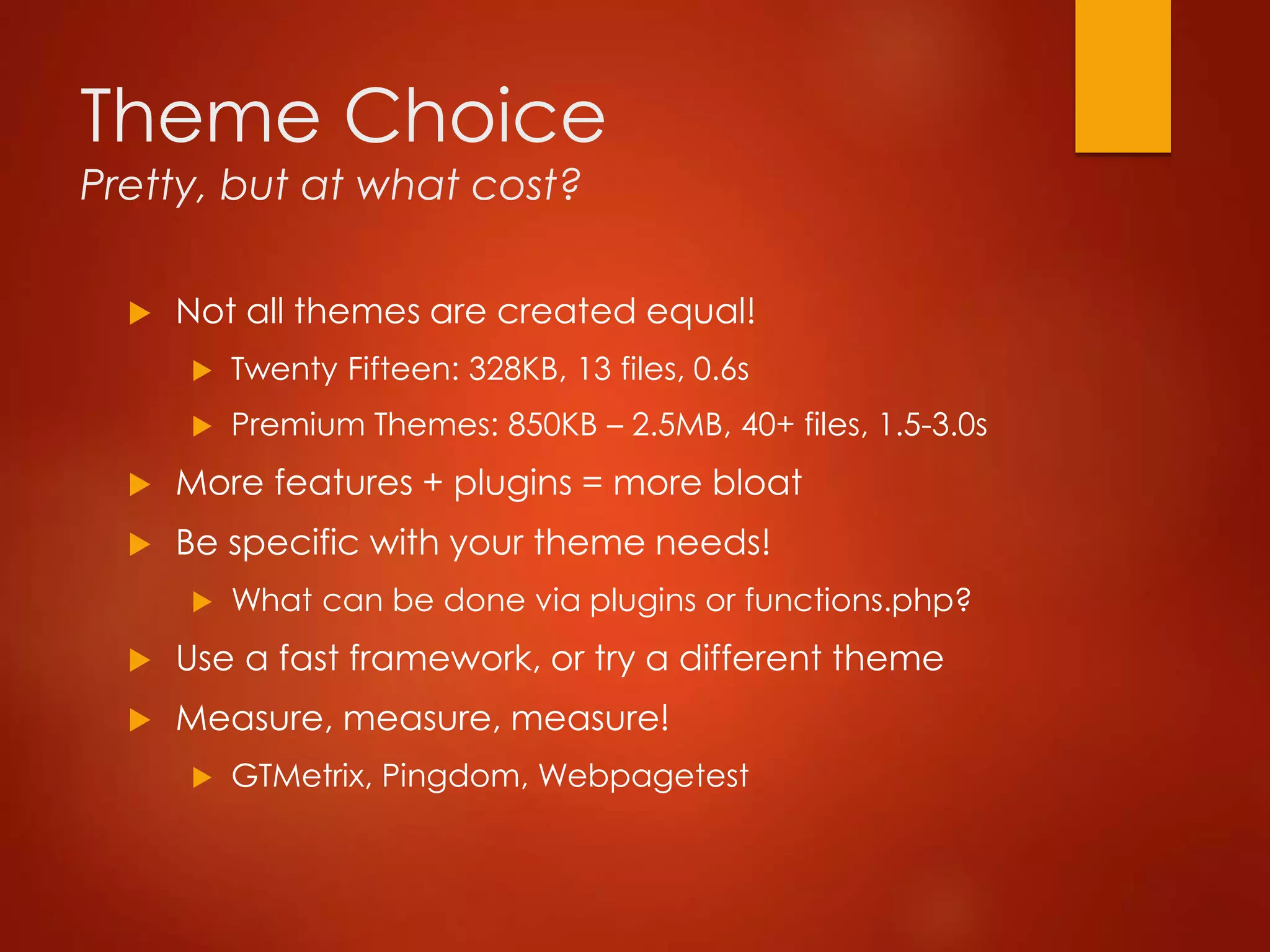 Theme Choice
Pretty, but at what cost?
 Not all themes are created equal!
 Twenty Fifteen: 328KB, 13 files, 0.6s
 Premium Themes: 850KB – 2.5MB, 40+ files, 1.5-3.0s
 More features + plugins = more bloat
 Be specific with your theme needs!
 What can be done via plugins or functions.php?
 Use a fast framework, or try a different theme
 Measure, measure, measure!
 GTMetrix, Pingdom, Webpagetest
 