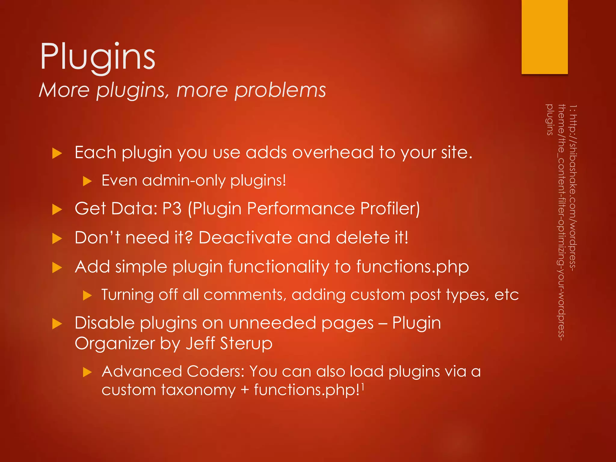 Plugins
More plugins, more problems
 Each plugin you use adds overhead to your site.
 Even admin-only plugins!
 Get Data: P3 (Plugin Performance Profiler)
 Don’t need it? Deactivate and delete it!
 Add simple plugin functionality to functions.php
 Turning off all comments, adding custom post types, etc
 Disable plugins on unneeded pages – Plugin
Organizer by Jeff Sterup
 Advanced Coders: You can also load plugins via a
custom taxonomy + functions.php!1
 