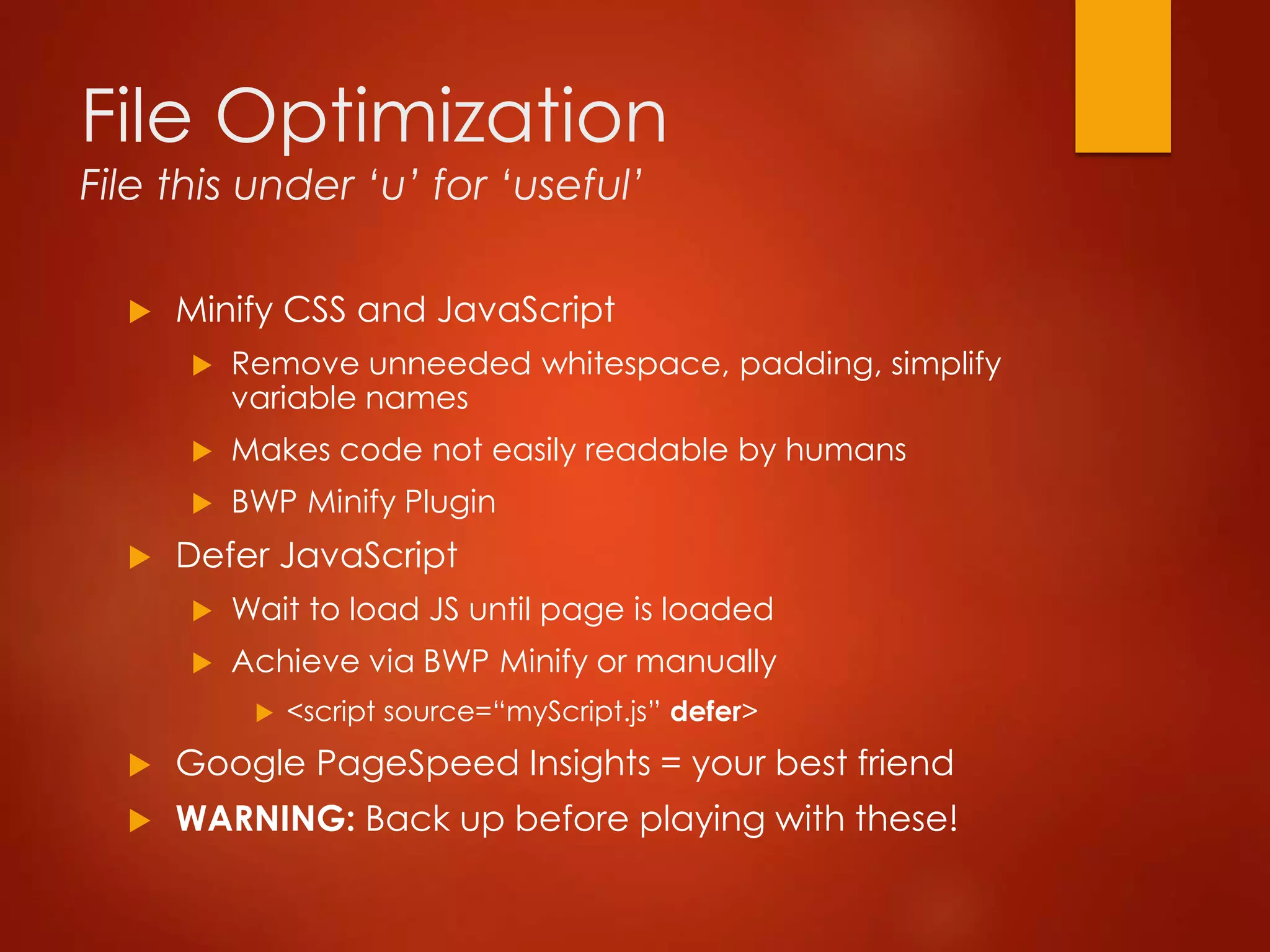 File Optimization
File this under ‘u’ for ‘useful’
 Minify CSS and JavaScript
 Remove unneeded whitespace, padding, simplify
variable names
 Makes code not easily readable by humans
 BWP Minify Plugin
 Defer JavaScript
 Wait to load JS until page is loaded
 Achieve via BWP Minify or manually
 <script source=“myScript.js” defer>
 Google PageSpeed Insights = your best friend
 WARNING: Back up before playing with these!
 
