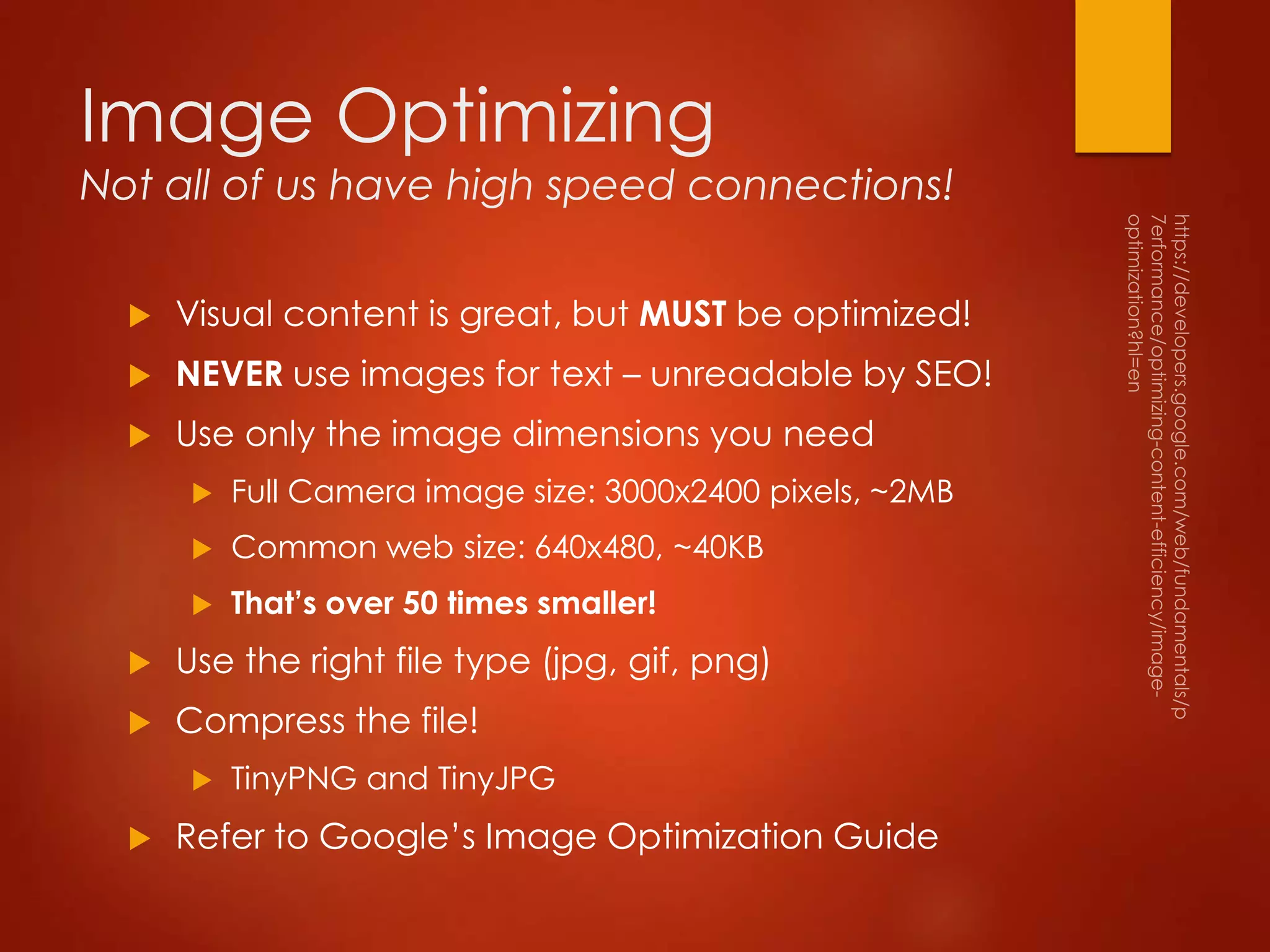 Image Optimizing
Not all of us have high speed connections!
 Visual content is great, but MUST be optimized!
 NEVER use images for text – unreadable by SEO!
 Use only the image dimensions you need
 Full Camera image size: 3000x2400 pixels, ~2MB
 Common web size: 640x480, ~40KB
 That’s over 50 times smaller!
 Use the right file type (jpg, gif, png)
 Compress the file!
 TinyPNG and TinyJPG
 Refer to Google’s Image Optimization Guide
 