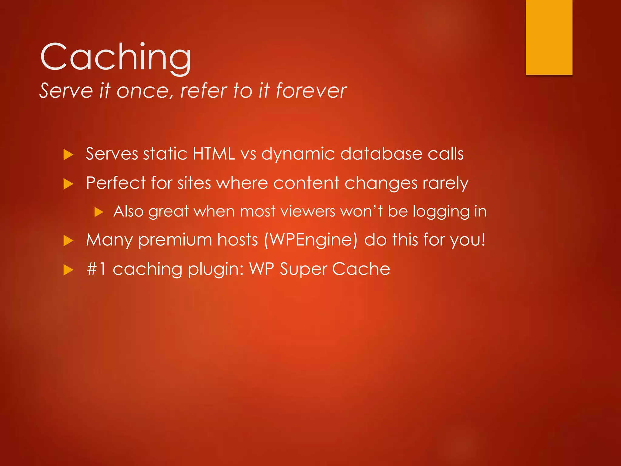 Caching
Serve it once, refer to it forever
 Serves static HTML vs dynamic database calls
 Perfect for sites where content changes rarely
 Also great when most viewers won’t be logging in
 Many premium hosts (WPEngine) do this for you!
 #1 caching plugin: WP Super Cache
 