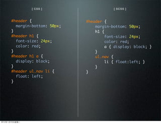 [ CSS ] [ SCSS ]
#header {
margin-bottom: 50px;
}
#header h1 {
font-size: 24px;
color: red;
}
#header h1 a {
display: block;
}
#header ul.nav li {
float: left;
}
#header {
margin-bottom: 50px;
h1 {
font-size: 24px;
color: red;
a { display: block; }
}
ul.nav {
li { float:left; }
}
}
2012110ڶ
 