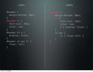 [ CSS ] [ SCSS ]
#header {
margin-bottom: 50px;
}
#header h1 {
font-size: 24px;
color: red;
}
#header h1 a {
display: block;
}
#header ul.nav li {
float: left;
}
#header {
margin-bottom: 50px;
h1 {
font-size: 24px;
color: red;
a { display: block; }
}
ul.nav {
li { float:left; }
}
}
2012110ڶ
 