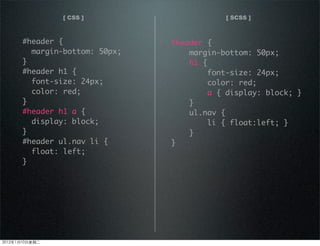 [ CSS ] [ SCSS ]
#header {
margin-bottom: 50px;
}
#header h1 {
font-size: 24px;
color: red;
}
#header h1 a {
display: block;
}
#header ul.nav li {
float: left;
}
#header {
margin-bottom: 50px;
h1 {
font-size: 24px;
color: red;
a { display: block; }
}
ul.nav {
li { float:left; }
}
}
2012110ڶ
 