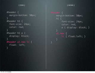 [ CSS ]
#header {
margin-bottom: 50px;
}
#header h1 {
font-size: 24px;
color: red;
}
#header h1 a {
display: block;
}
#header ul.nav li {
float: left;
}
#header {
margin-bottom: 50px;
h1 {
font-size: 24px;
color: red;
a { display: block; }
}
ul.nav {
li { float:left; }
}
}
[ SCSS ]
2012110ڶ
 