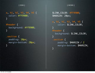 [ CSS ] [ SCSS ]
a, h1, h2, h3, h4, h5 {
color: #ff9900;
}
#header {
background: #ff9900;
}
.section {
padding: 10px;
margin-bottom: 20px;
}
$LINK_COLOR: #FF9900;
$MARGIN: 20px;
a, h1, h2, h3, h4, h5 {
color: $LINK_COLOR;
}
#header {
background: $LINK_COLOR;
}
.section {
padding: $MARGIN / 2;
margin-bottom: $MARGIN;
}
2012110ڶ
 