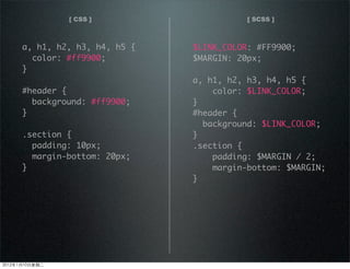 [ CSS ] [ SCSS ]
a, h1, h2, h3, h4, h5 {
color: #ff9900;
}
#header {
background: #ff9900;
}
.section {
padding: 10px;
margin-bottom: 20px;
}
$LINK_COLOR: #FF9900;
$MARGIN: 20px;
a, h1, h2, h3, h4, h5 {
color: $LINK_COLOR;
}
#header {
background: $LINK_COLOR;
}
.section {
padding: $MARGIN / 2;
margin-bottom: $MARGIN;
}
2012110ڶ
 