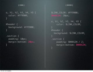 [ CSS ] [ SCSS ]
a, h1, h2, h3, h4, h5 {
color: #ff9900;
}
#header {
background: #ff9900;
}
.section {
padding: 10px;
margin-bottom: 20px;
}
$LINK_COLOR: #FF9900;
$MARGIN: 20px;
a, h1, h2, h3, h4, h5 {
color: $LINK_COLOR;
}
#header {
background: $LINK_COLOR;
}
.section {
padding: $MARGIN / 2;
margin-bottom: $MARGIN;
}
2012110ڶ
 