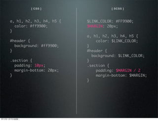 [ CSS ] [ SCSS ]
a, h1, h2, h3, h4, h5 {
color: #ff9900;
}
#header {
background: #ff9900;
}
.section {
padding: 10px;
margin-bottom: 20px;
}
$LINK_COLOR: #FF9900;
$MARGIN: 20px;
a, h1, h2, h3, h4, h5 {
color: $LINK_COLOR;
}
#header {
background: $LINK_COLOR;
}
.section {
padding: $MARGIN / 2;
margin-bottom: $MARGIN;
}
2012110ڶ
 
