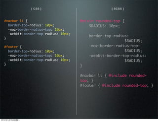 [ CSS ] [ SCSS ]
@mixin rounded-top {
$RADIUS: 10px;
border-top-radius:
$RADIUS;
-moz-border-radius-top:
$RADIUS;
-webkit-border-top-radius:
$RADIUS;
}
#navbar li { @include rounded-
top; }
#footer { @include rounded-top; }
#navbar li {
border-top-radius: 10px;
-moz-border-radius-top: 10px;
-webkit-border-top-radius: 10px;
}
#footer {
border-top-radius: 10px;
-moz-border-radius-top: 10px;
-webkit-border-top-radius: 10px;
}
2012110ڶ
 