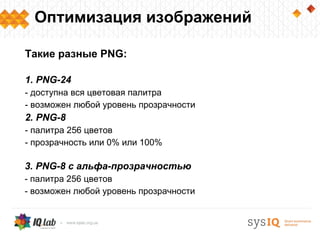 Оптимизация изображений

Такие разные PNG:

1. PNG-24
- доступна вся цветовая палитра
- возможен любой уровень прозрачности
2. PNG-8
- палитра 256 цветов
- прозрачность или 0% или 100%

3. PNG-8 с альфа-прозрачностью
- палитра 256 цветов
- возможен любой уровень прозрачности
 