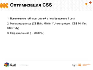 Оптимизация CSS

1. Все внешние таблицы стилей в head (в идеале 1 css)
2. Минимизация css (CSSMin, Minify, YUI-compressor, CSS Minifier,
CSS Tidy)
3. Gzip cжатие css ( ~ 70-80% )
 