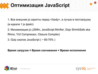 Оптимизация JavaScript

1. Все внешние js скрипты перед </body>, а лучше в постзагрузку
(в идеале 1 js файл)
2. Минимизация js (JSMin, JavaScript Minifier, Dojo ShrinkSafe aka
Rhino, YUI Compressor, Closure Compiler)
3. Gzip cжатие JavaScript ( ~ 60-70% )


Время загрузки = Время скачивания + Время исполнения
 