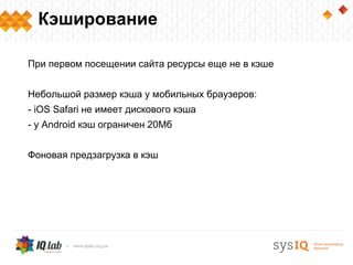 Кэширование

При первом посещении сайта ресурсы еще не в кэше


Небольшой размер кэша у мобильных браузеров:
- iOS Safari не имеет дискового кэша
- у Android кэш ограничен 20Мб


Фоновая предзагрузка в кэш
 