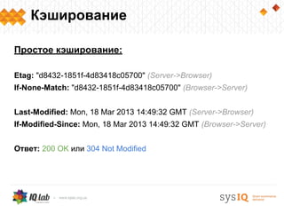 Кэширование

Простое кэширование:

Etag: "d8432-1851f-4d83418c05700" (Server->Browser)
If-None-Match: "d8432-1851f-4d83418c05700" (Browser->Server)


Last-Modified: Mon, 18 Mar 2013 14:49:32 GMT (Server->Browser)
If-Modified-Since: Mon, 18 Mar 2013 14:49:32 GMT (Browser->Server)


Ответ: 200 OK или 304 Not Modified
 