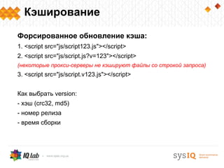Кэширование

Форсированное обновление кэша:
1. <script src="js/script123.js"></script>
2. <script src="js/script.js?v=123"></script>
(некоторые прокси-серверы не кэшируют файлы со строкой запроса)
3. <script src="js/script.v123.js"></script>


Как выбрать version:
- хэш (crc32, md5)
- номер релиза
- время сборки
 