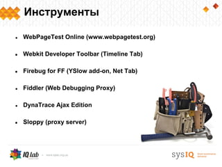 Инструменты

●   WebPageTest Online (www.webpagetest.org)

●   Webkit Developer Toolbar (Timeline Tab)

●   Firebug for FF (YSlow add-on, Net Tab)

●   Fiddler (Web Debugging Proxy)

●   DynaTrace Ajax Edition

●   Sloppy (proxy server)
 