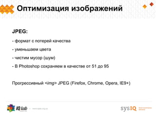 Оптимизация изображений

JPEG:
- формат с потерей качества
- уменьшаем цвета
- чистим мусор (шум)
- В Photoshop сохраняем в качестве от 51 до 95


Прогрессивный <img> JPEG (Firefox, Chrome, Opera, IE9+)
 