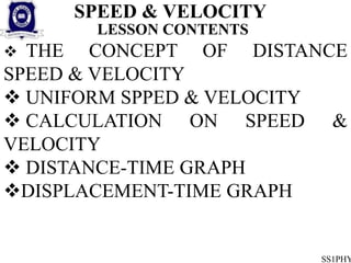 SPEED & VELOCITY
SS1PHY
LESSON CONTENTS
 THE CONCEPT OF DISTANCE
SPEED & VELOCITY
 UNIFORM SPPED & VELOCITY
 CALCULATION ON SPEED &
VELOCITY
 DISTANCE-TIME GRAPH
DISPLACEMENT-TIME GRAPH
 