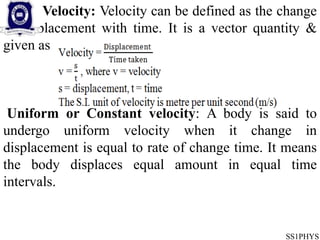 Velocity: Velocity can be defined as the change
in displacement with time. It is a vector quantity &
given as
Uniform or Constant velocity: A body is said to
undergo uniform velocity when it change in
displacement is equal to rate of change time. It means
the body displaces equal amount in equal time
intervals.
SS1PHYS
 