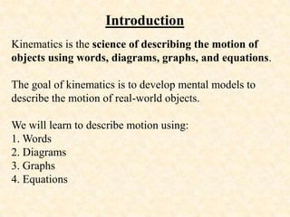 Introduction
Kinematics is the science of describing the motion of
objects using words, diagrams, graphs, and equations.
The goal of kinematics is to develop mental models to
describe the motion of real-world objects.
We will learn to describe motion using:
1. Words
2. Diagrams
3. Graphs
4. Equations
 