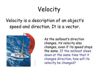 Velocity
Velocity is a description of an object’s
speed and direction. It is a vector.
As the sailboat’s direction
changes, its velocity also
changes, even if its speed stays
the same. If the sailboat slows
down at the same time that it
changes direction, how will its
velocity be changed?
 