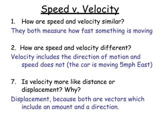 Speed v. Velocity
1. How are speed and velocity similar?
They both measure how fast something is moving
2. How are speed and velocity different?
Velocity includes the direction of motion and
speed does not (the car is moving 5mph East)
7. Is velocity more like distance or
displacement? Why?
Displacement, because both are vectors which
include an amount and a direction.
 
