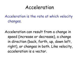 Acceleration
Acceleration is the rate at which velocity
changes.
Acceleration can result from a change in
speed (increase or decrease), a change
in direction (back, forth, up, down left,
right), or changes in both. Like velocity,
acceleration is a vector.
 