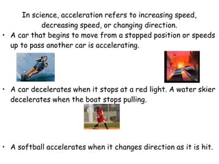 In science, acceleration refers to increasing speed,
decreasing speed, or changing direction.
• A car that begins to move from a stopped position or speeds
up to pass another car is accelerating.
• A car decelerates when it stops at a red light. A water skier
decelerates when the boat stops pulling.
• A softball accelerates when it changes direction as it is hit.
 