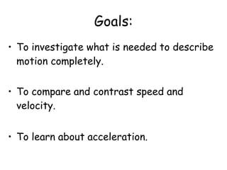 Goals:
• To investigate what is needed to describe
motion completely.
• To compare and contrast speed and
velocity.
• To learn about acceleration.
 