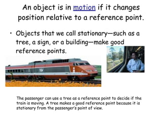 An object is in motion if it changes
position relative to a reference point.
• Objects that we call stationary—such as a
tree, a sign, or a building—make good
reference points.
The passenger can use a tree as a reference point to decide if the
train is moving. A tree makes a good reference point because it is
stationary from the passenger’s point of view.
 